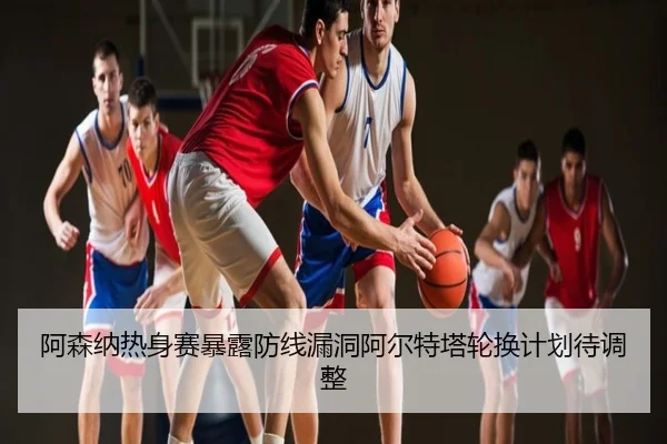 阿森纳热身赛暴露防线漏洞阿尔特塔轮换计划待调整