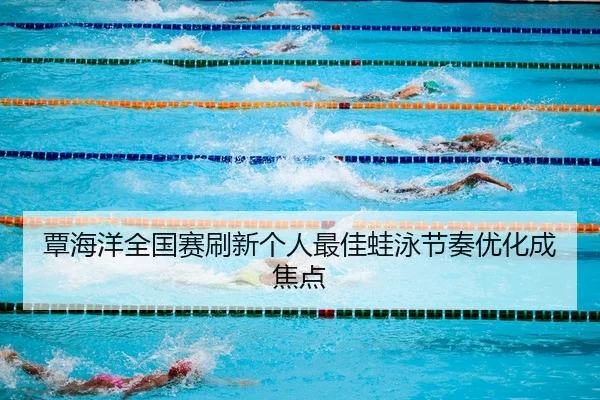 覃海洋全国赛刷新个人最佳蛙泳节奏优化成焦点