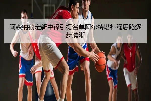 阿森纳锁定新中锋引援名单阿尔特塔补强思路逐步清晰