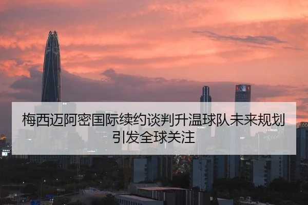 梅西迈阿密国际续约谈判升温球队未来规划引发全球关注
