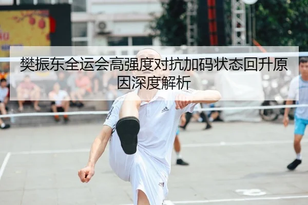 樊振东全运会高强度对抗加码状态回升原因深度解析