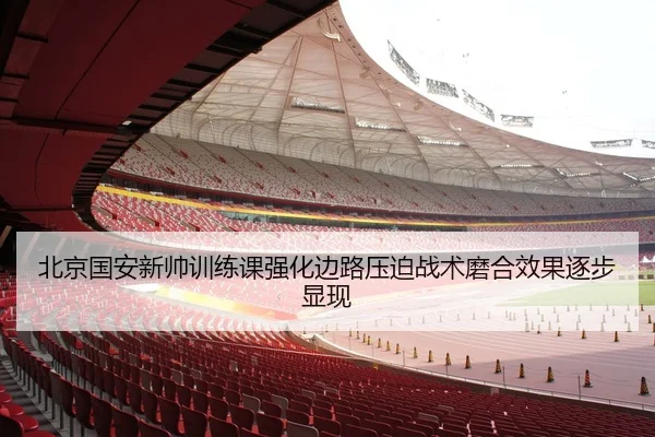 北京国安新帅训练课强化边路压迫战术磨合效果逐步显现
